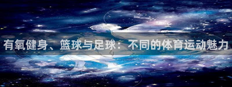 杏耀凯捷平台注册链接：有氧健身、篮球与足球：不同的体育运动魅力