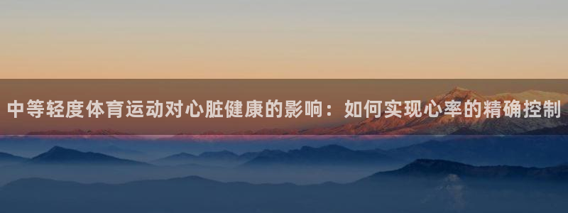 杏耀客户端登录：中等轻度体育运动对心脏健康的影响：如何实现心率的精确控制